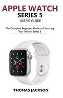 Apple Watch Series 5 User's Guide: The Complete Beginners Guide To Mastering Your iWatch Series 5