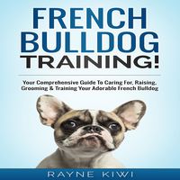 French Bulldog Training: Your Comprehensive Guide To Caring For, Raising, Grooming & Training Your Adorable French Bulldog